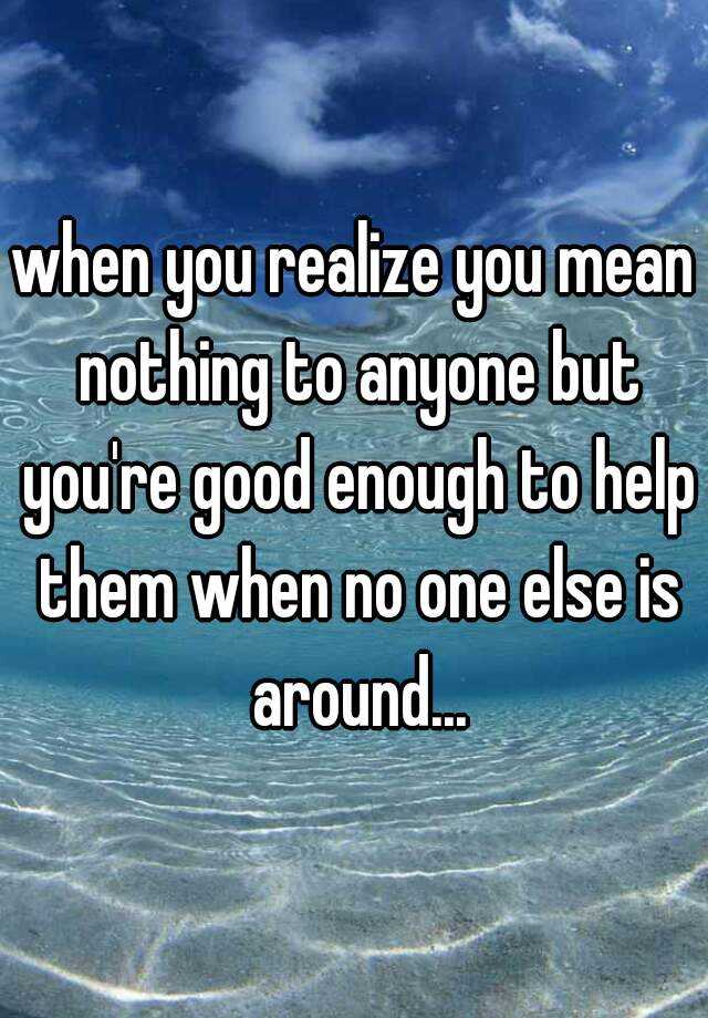 when you realize you mean nothing to anyone but you're good enough to