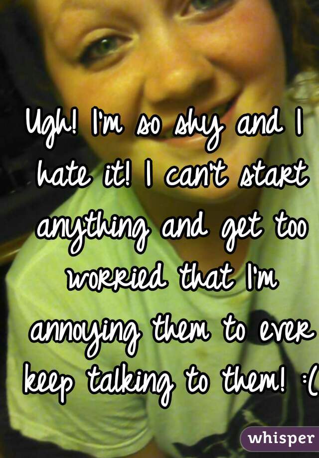 Ugh! I'm so shy and I hate it! I can't start anything and get too worried that I'm annoying them to ever keep talking to them! :(