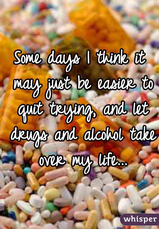 Some days I think it may just be easier to quit trying, and let drugs and alcohol take over my life...