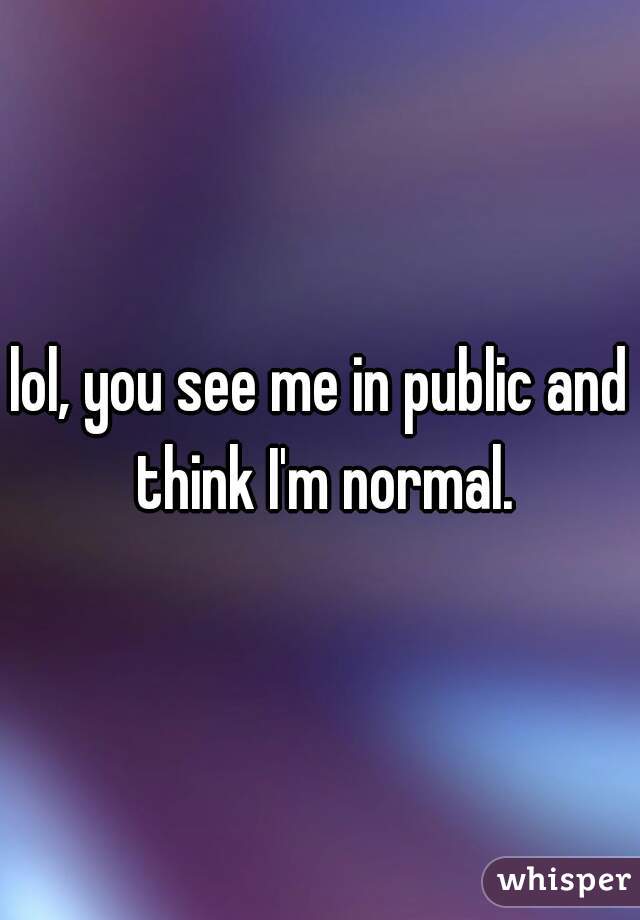 lol, you see me in public and think I'm normal.