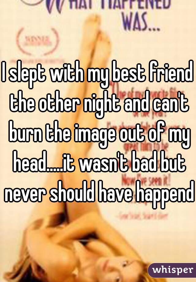 I slept with my best friend the other night and can't burn the image out of my head.....it wasn't bad but never should have happend.