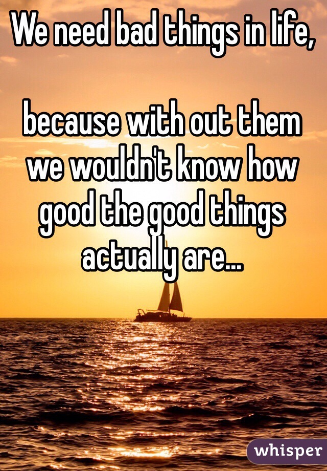 We need bad things in life,

because with out them we wouldn't know how good the good things actually are...