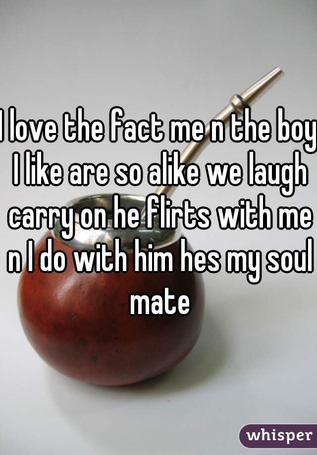 I love the fact me n the boy I like are so alike we laugh carry on he flirts with me n I do with him hes my soul mate