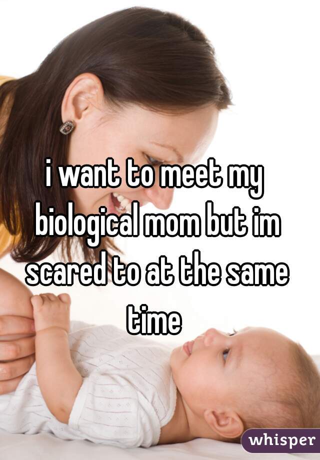 i want to meet my biological mom but im scared to at the same time 