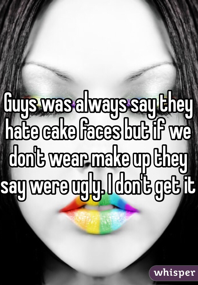 Guys was always say they hate cake faces but if we don't wear make up they say were ugly. I don't get it