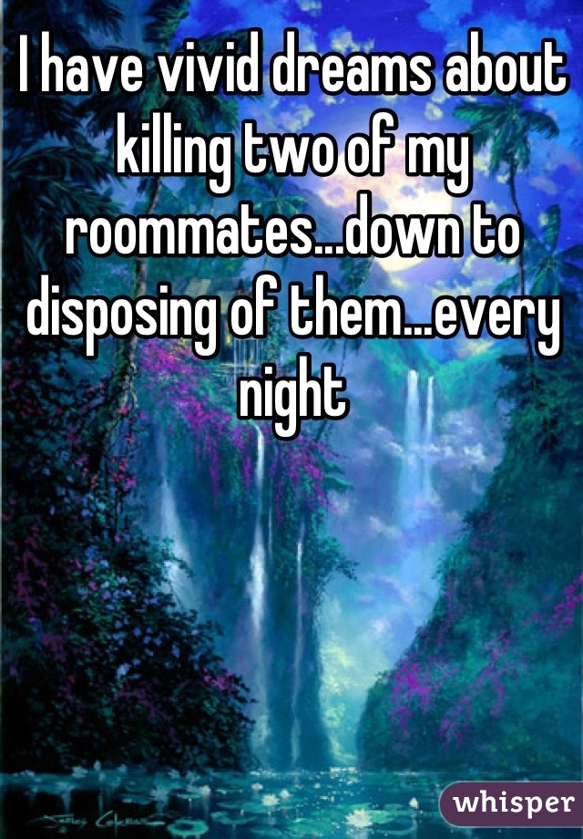I have vivid dreams about killing two of my roommates...down to disposing of them...every night
