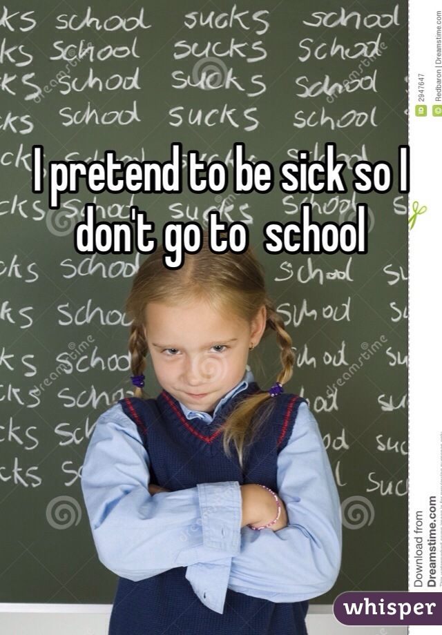I pretend to be sick so I don't go to  school 