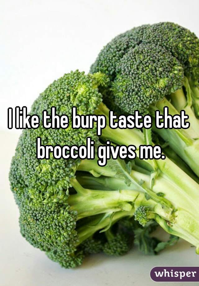 I like the burp taste that broccoli gives me.