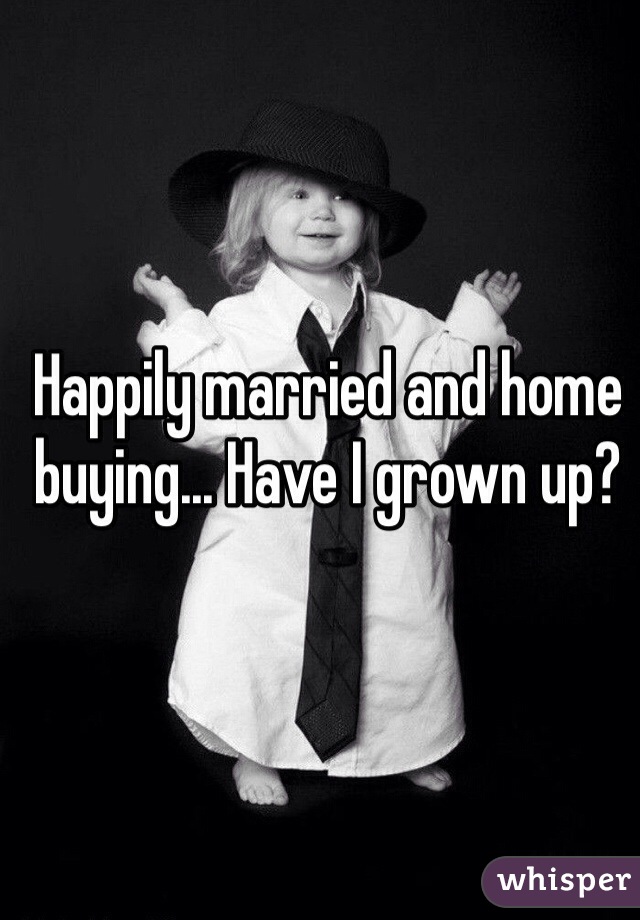 Happily married and home buying... Have I grown up?