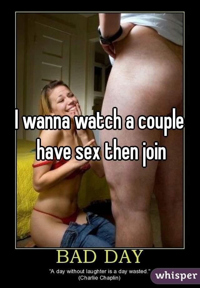 I wanna watch a couple have sex then join