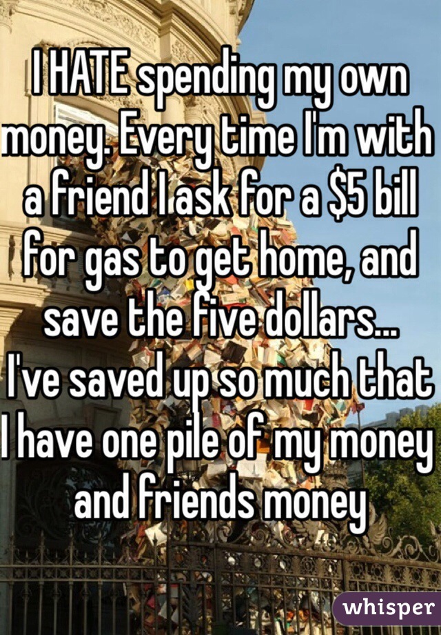 I HATE spending my own money. Every time I'm with a friend I ask for a $5 bill for gas to get home, and save the five dollars... 
I've saved up so much that I have one pile of my money and friends money