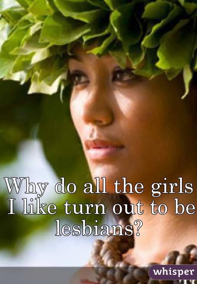 Why do all the girls I like turn out to be lesbians? 