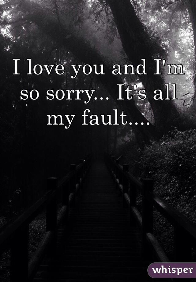 I love you and I'm so sorry... It's all my fault....