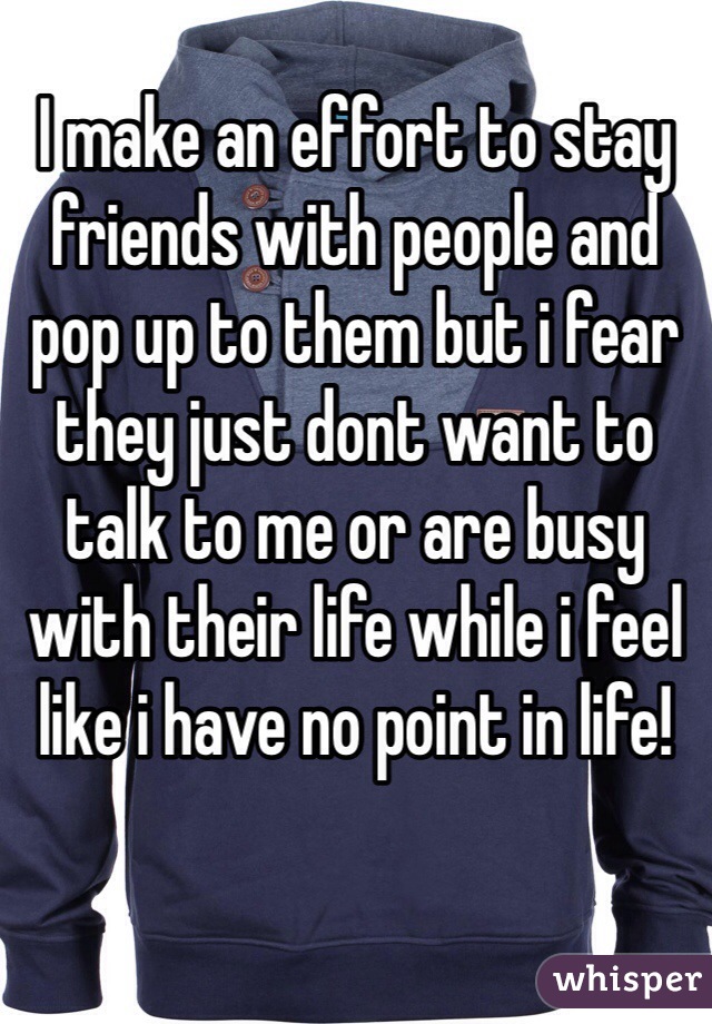 I make an effort to stay friends with people and pop up to them but i fear they just dont want to talk to me or are busy with their life while i feel like i have no point in life! 