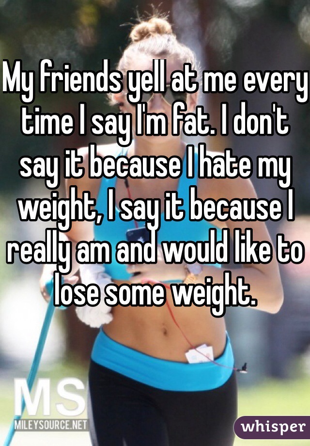 My friends yell at me every time I say I'm fat. I don't say it because I hate my weight, I say it because I really am and would like to lose some weight.