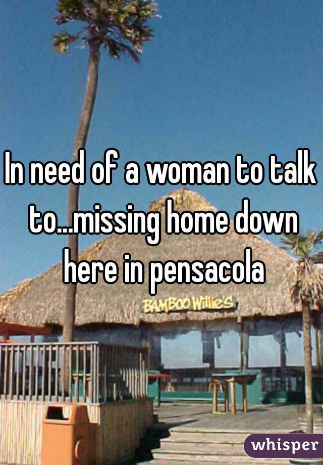 In need of a woman to talk to...missing home down here in pensacola
