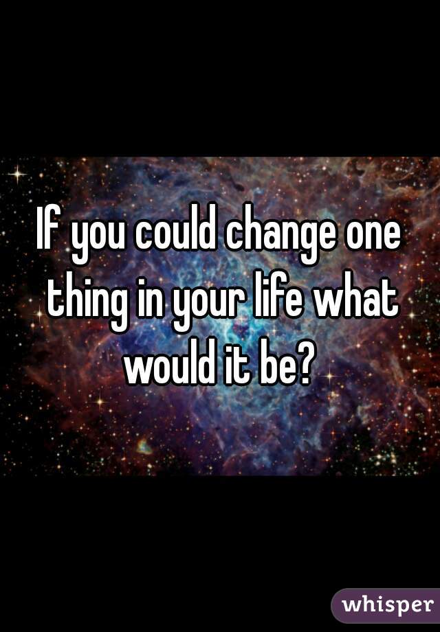 If You Could Change One Thing In Your Life What Would It Be