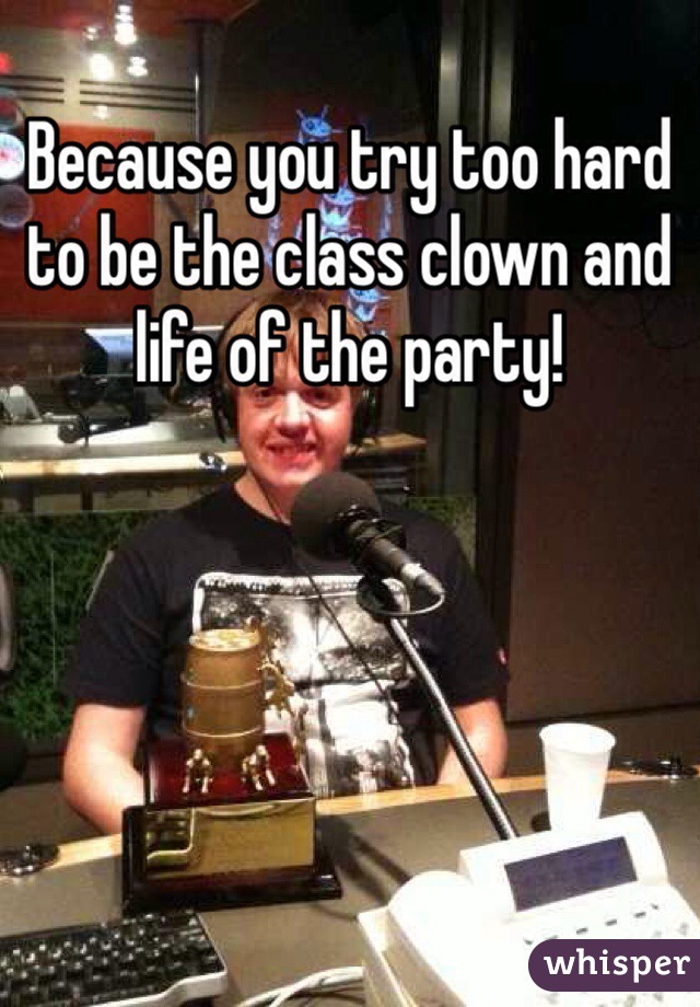 Because you try too hard to be the class clown and life of the party!