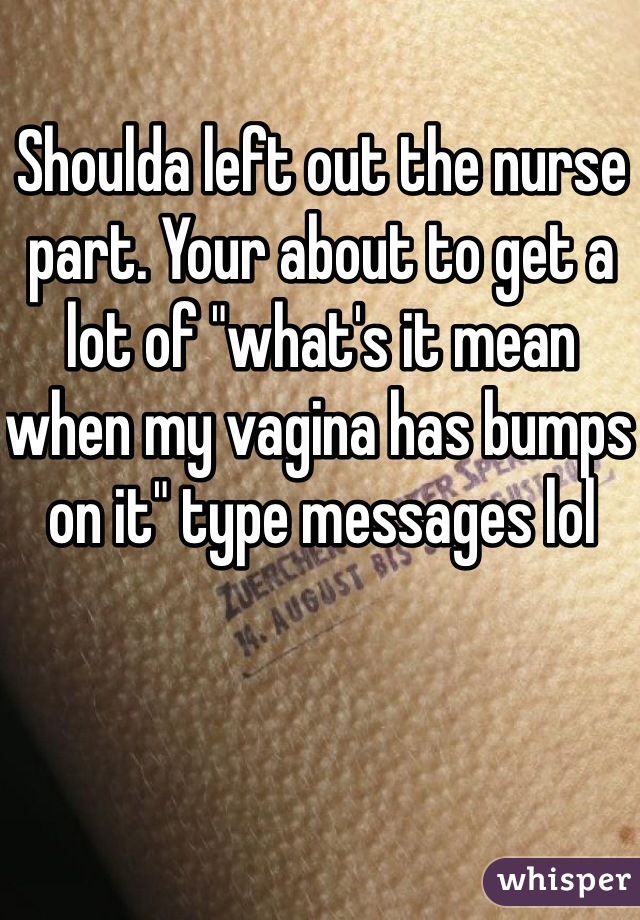 Shoulda left out the nurse part. Your about to get a lot of "what's it mean when my vagina has bumps on it" type messages lol