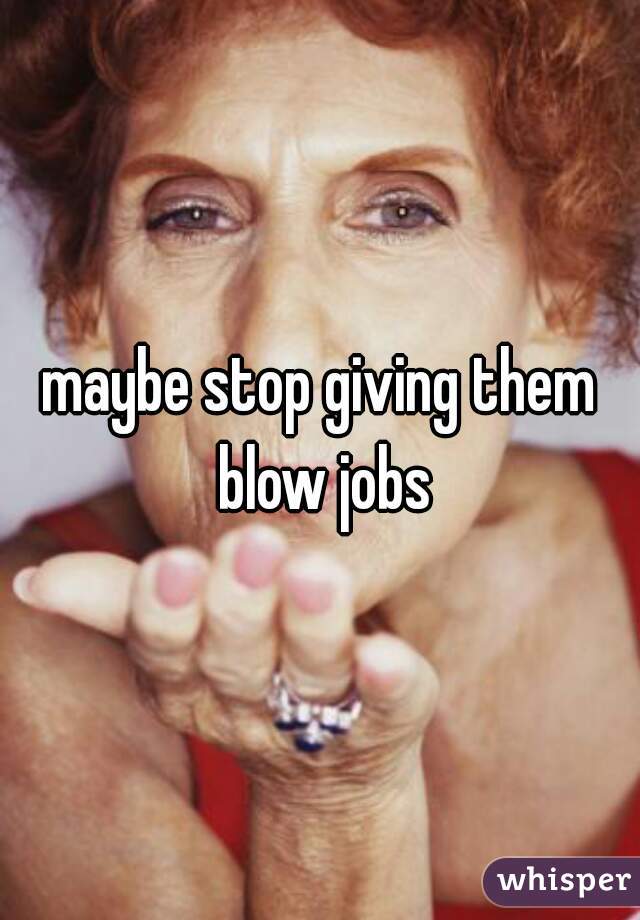 maybe stop giving them blow jobs