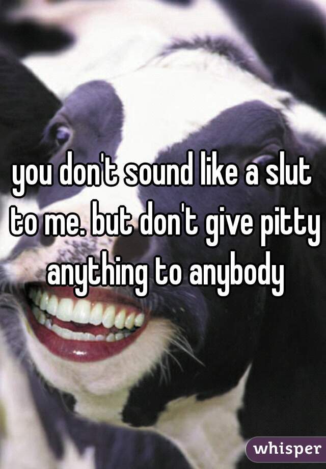you don't sound like a slut to me. but don't give pitty anything to anybody
