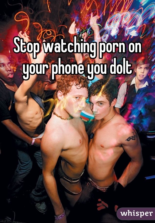 Stop watching porn on your phone you dolt