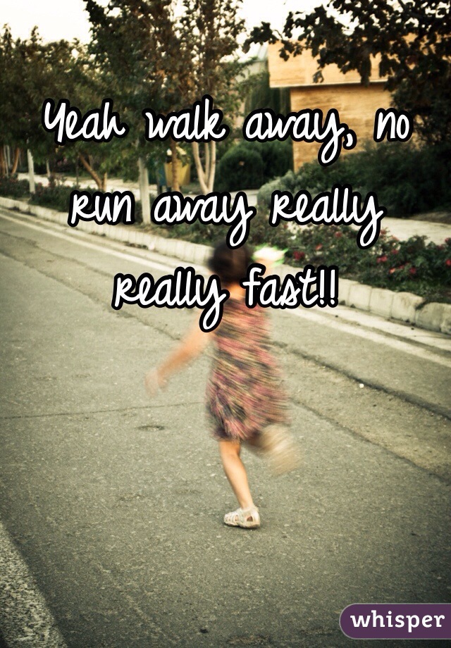 Yeah walk away, no run away really really fast!!