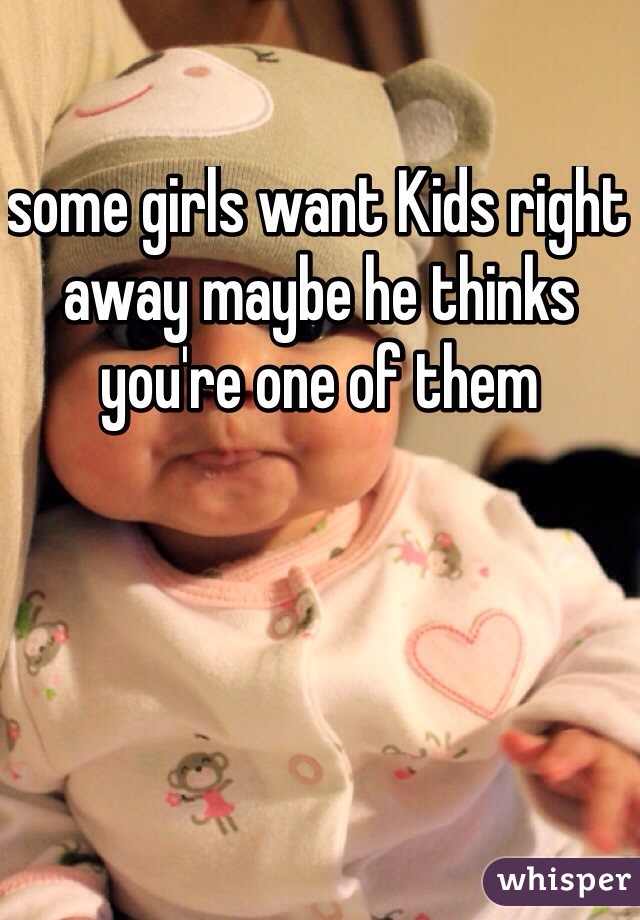 some girls want Kids right away maybe he thinks you're one of them 