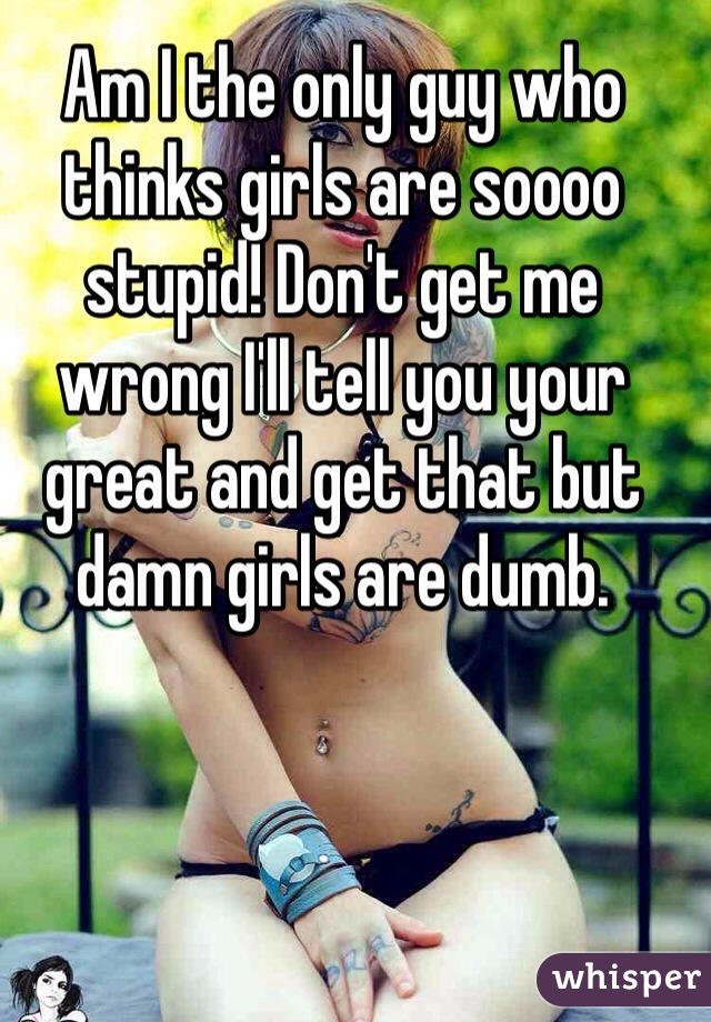 Am I the only guy who thinks girls are soooo stupid! Don't get me wrong I'll tell you your great and get that but damn girls are dumb. 