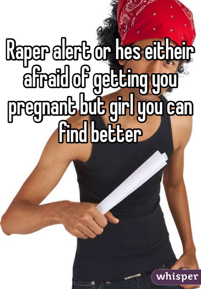 Raper alert or hes eitheir afraid of getting you pregnant but girl you can find better