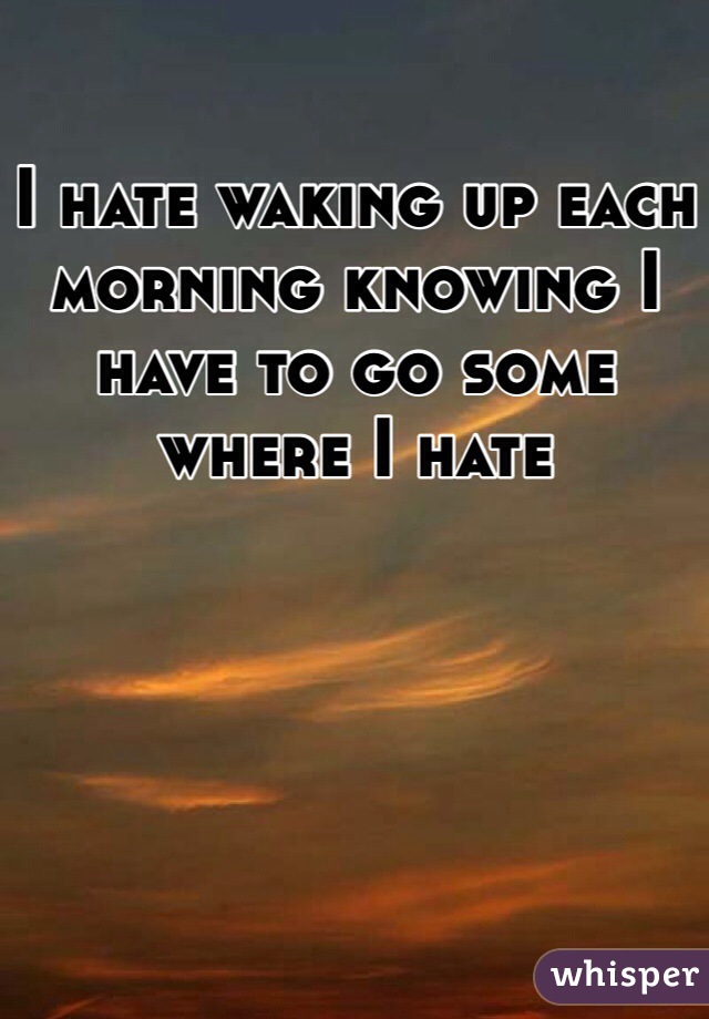 i-hate-waking-up-each-morning-knowing-i-have-to-go-some-where-i-hate