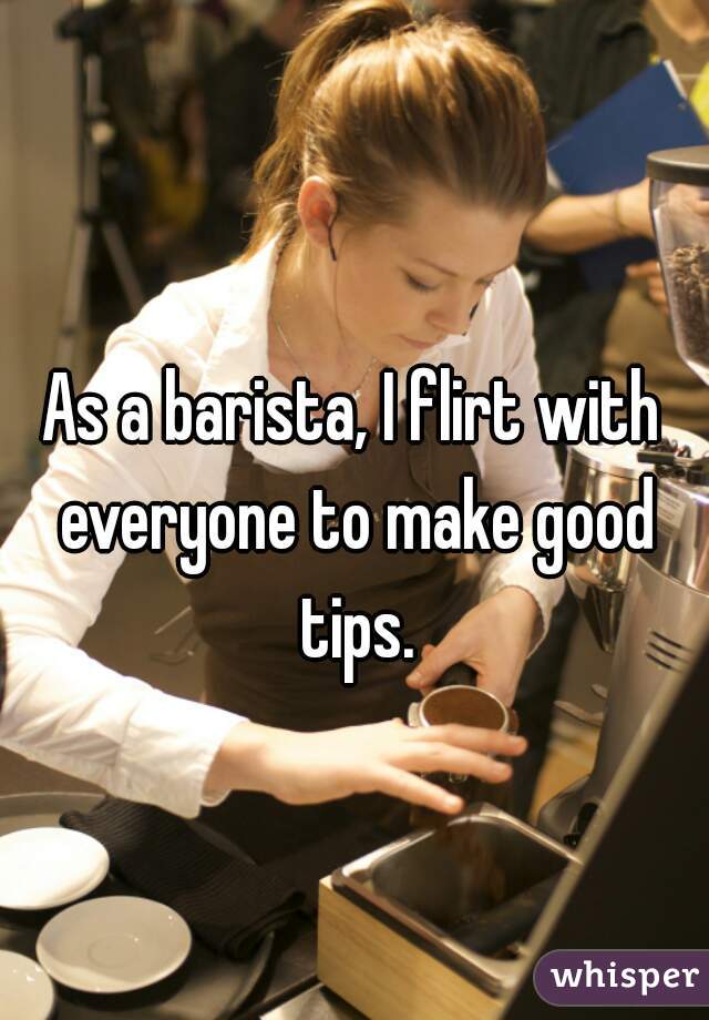 As a barista, I flirt with everyone to make good tips.