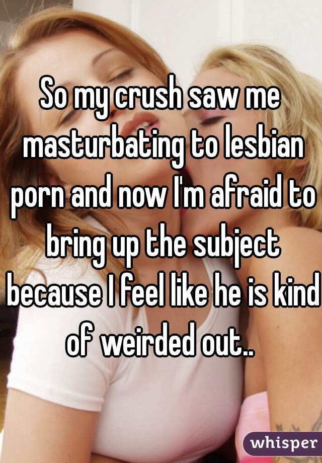 So my crush saw me masturbating to lesbian porn and now I'm ...