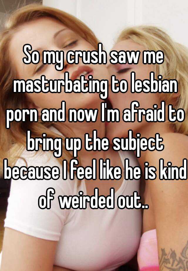 So my crush saw me masturbating to lesbian porn and now I'm afraid to bring  up the subject because I feel like he is kind of weirded out..