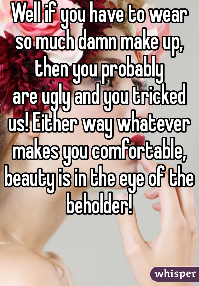 Well if you have to wear so much damn make up, then you probably
are ugly and you tricked us! Either way whatever makes you comfortable, beauty is in the eye of the beholder!