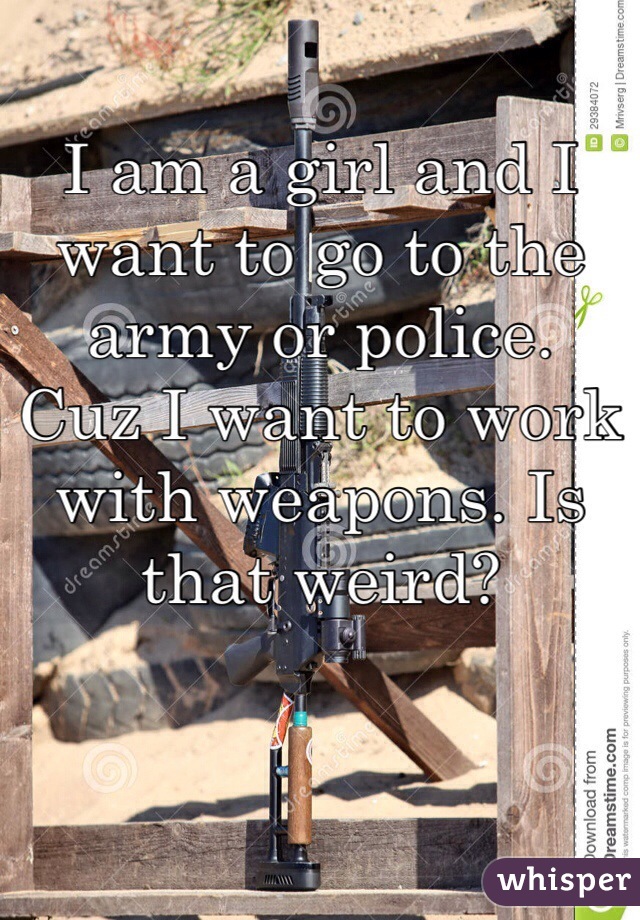 I am a girl and I want to go to the army or police.
Cuz I want to work with weapons. Is that weird?
