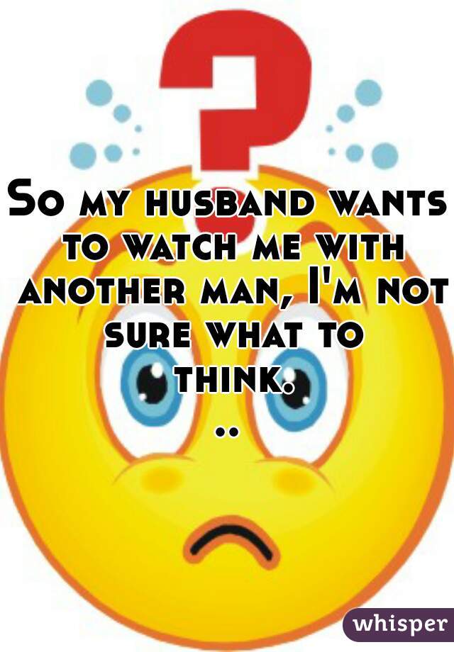 So my husband wants to watch me with another man, I'm not sure what to think...