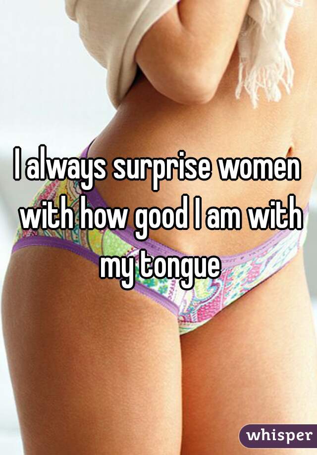 I always surprise women with how good I am with my tongue
