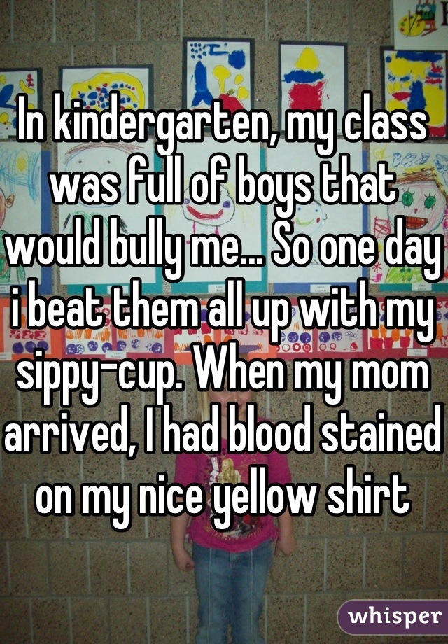 In kindergarten, my class was full of boys that would bully me... So one day i beat them all up with my sippy-cup. When my mom arrived, I had blood stained on my nice yellow shirt