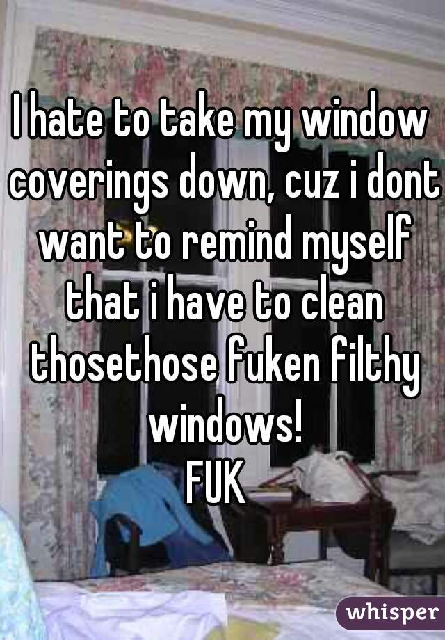 I hate to take my window coverings down, cuz i dont want to remind myself that i have to clean thosethose fuken filthy windows!

FUK 