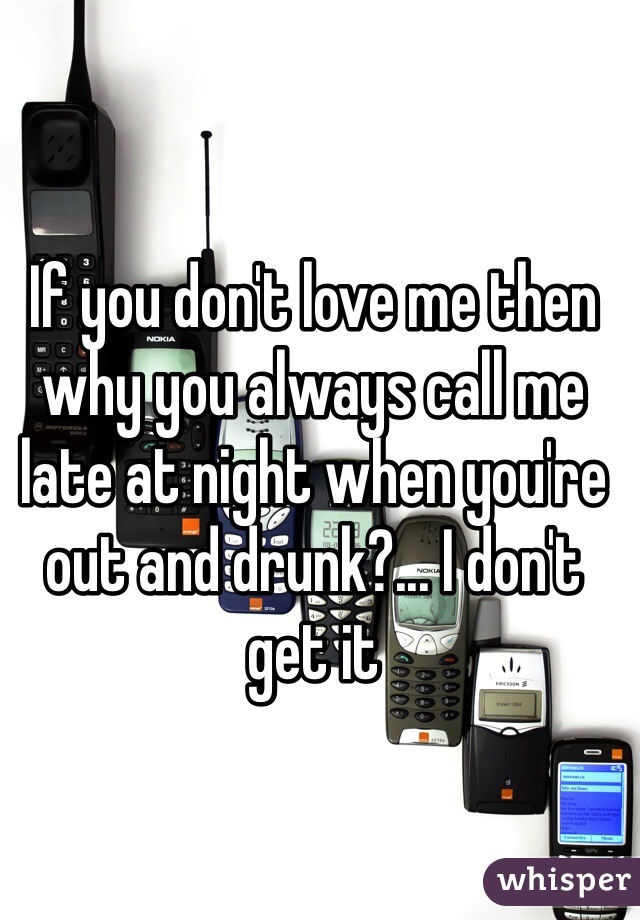 If you don't love me then why you always call me late at night when you're out and drunk?... I don't get it