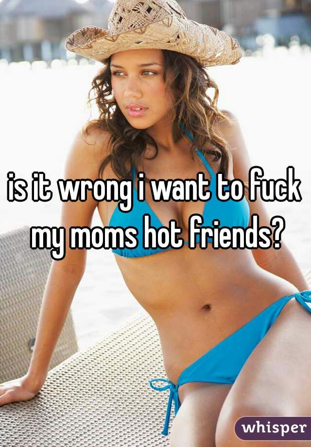 is it wrong i want to fuck my moms hot friends?