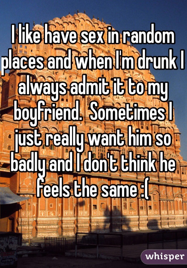 I like have sex in random places and when I'm drunk I always admit it to my boyfriend.  Sometimes I just really want him so badly and I don't think he feels the same :( 