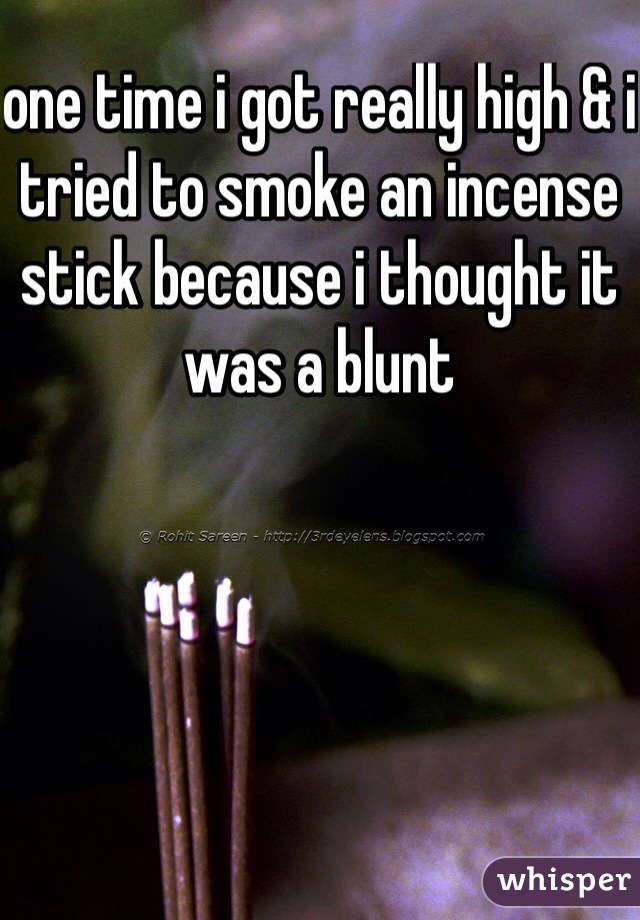one time i got really high & i tried to smoke an incense stick because i thought it was a blunt