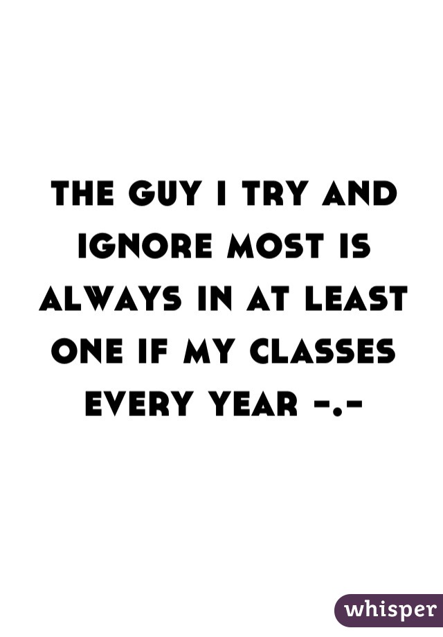 the guy i try and ignore most is always in at least one if my classes every year -.-