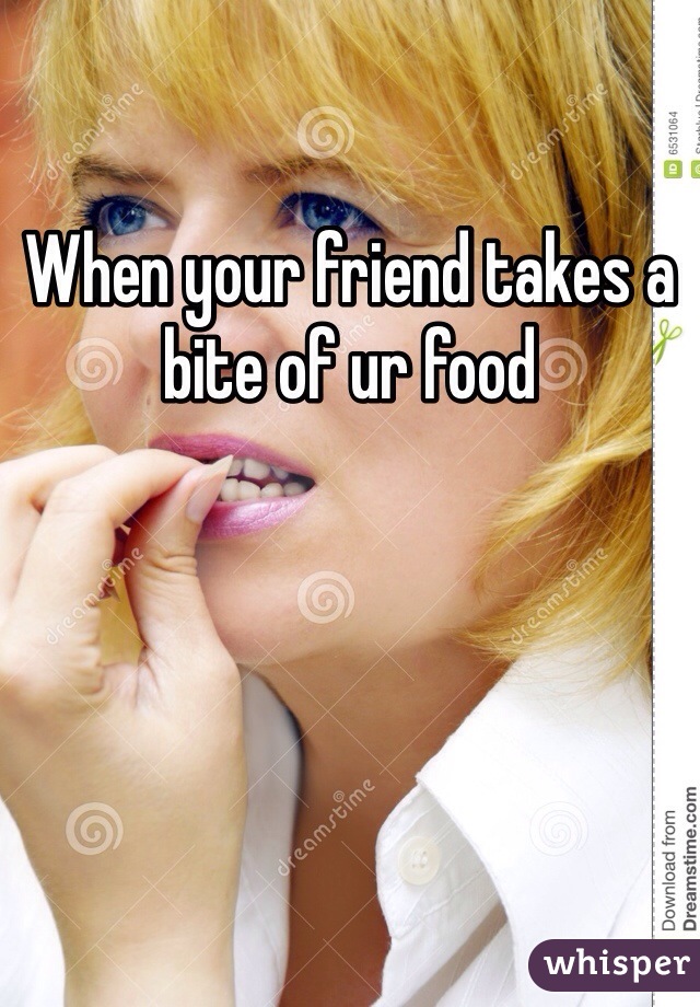 When your friend takes a bite of ur food