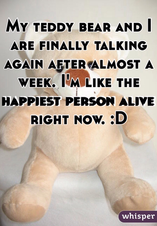 My teddy bear and I are finally talking again after almost a week. I'm like the happiest person alive right now. :D