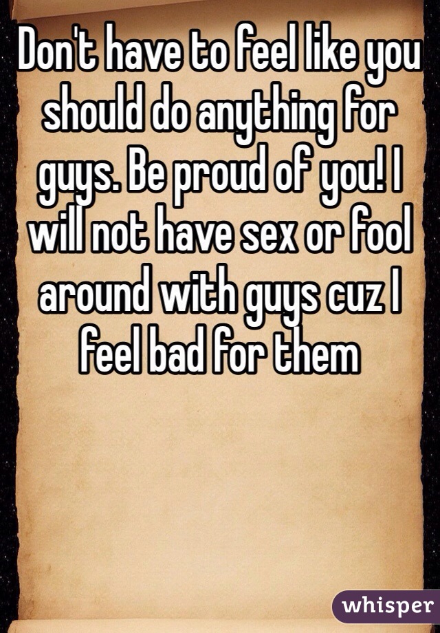 Don't have to feel like you should do anything for guys. Be proud of you! I will not have sex or fool around with guys cuz I feel bad for them 