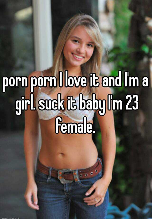 porn porn I love it and I'm a girl. suck it baby I'm 23 female.