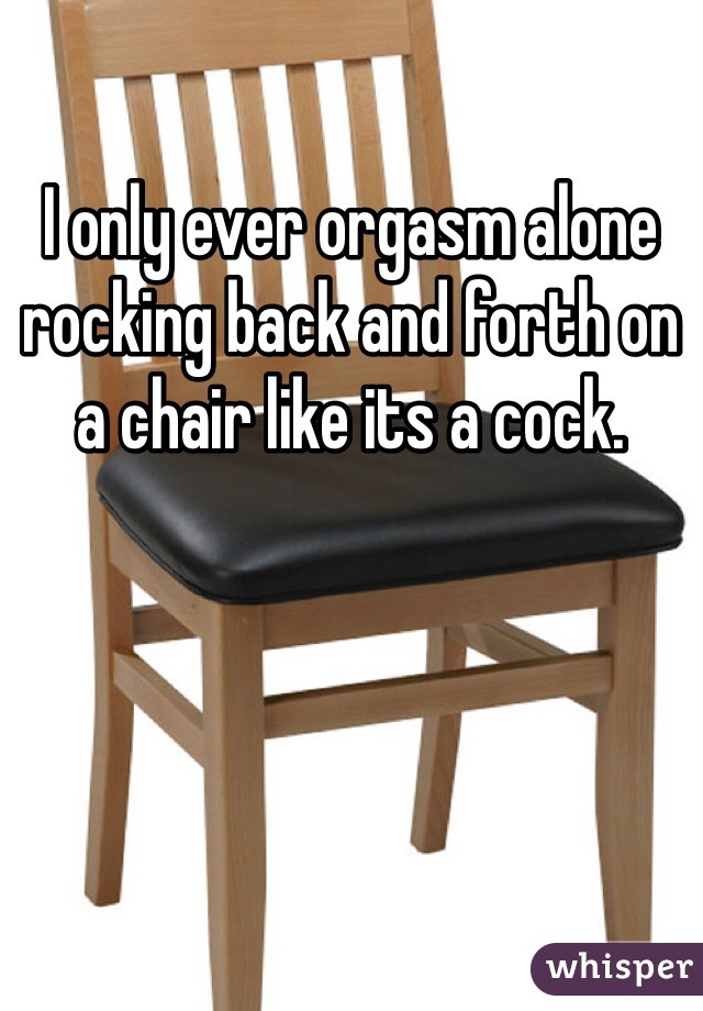 I Only Ever Orgasm Alone Rocking Back And Forth On A Chair Like